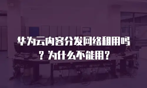 华为云内容分发网络租用吗？为什么不能用？
