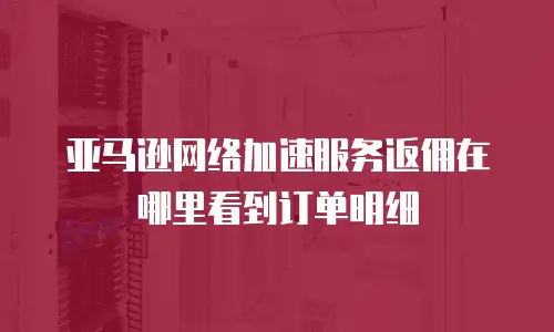 亚马逊网络加速服务返佣在哪里看到订单明细