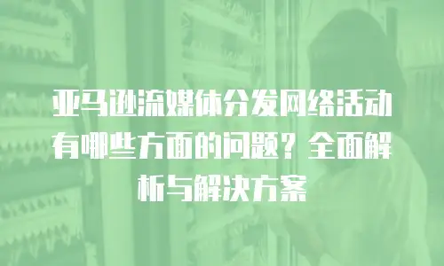 亚马逊流媒体分发网络活动有哪些方面的问题？全面解析与解决方案
