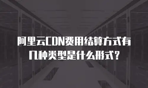 阿里云CDN费用结算方式有几种类型是什么形式？