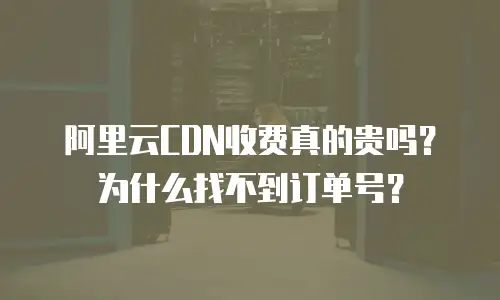 阿里云CDN收费真的贵吗？为什么找不到订单号？