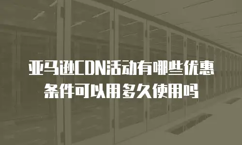亚马逊CDN活动有哪些优惠条件可以用多久使用吗