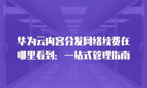 华为云内容分发网络续费在哪里看到：一站式管理指南