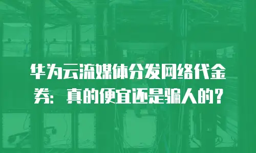 华为云流媒体分发网络代金券：真的便宜还是骗人的？