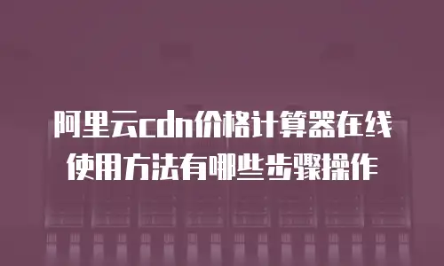 阿里云cdn价格计算器在线使用方法有哪些步骤操作