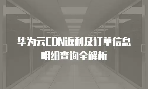 华为云CDN返利及订单信息明细查询全解析