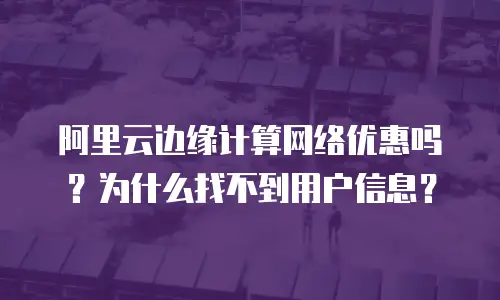 阿里云边缘计算网络优惠吗？为什么找不到用户信息？