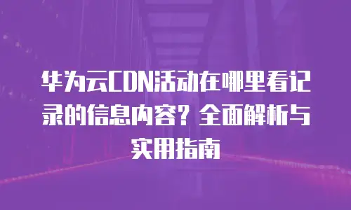 华为云CDN活动在哪里看记录的信息内容？全面解析与实用指南
