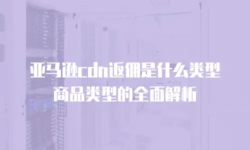 亚马逊cdn返佣是什么类型商品类型的全面解析