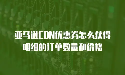 亚马逊CDN优惠券怎么获得明细的订单数量和价格