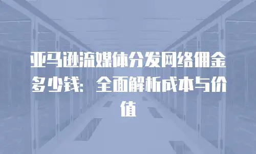 亚马逊流媒体分发网络佣金多少钱：全面解析成本与价值