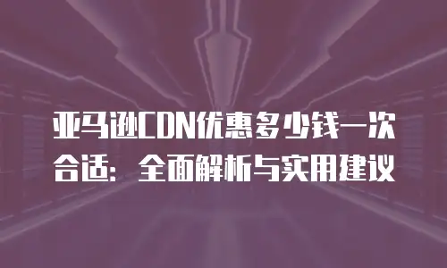 亚马逊CDN优惠多少钱一次合适：全面解析与实用建议
