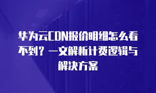 华为云CDN报价明细怎么看不到？一文解析计费逻辑与解决方案