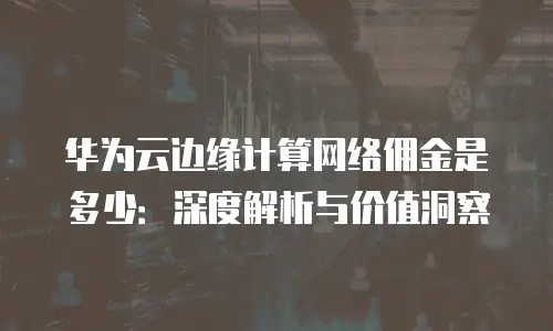 华为云边缘计算网络佣金是多少：深度解析与价值洞察
