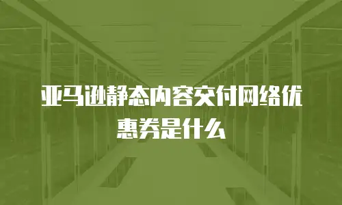 亚马逊静态内容交付网络优惠券是什么