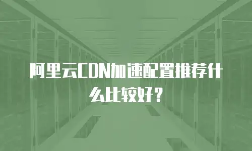 阿里云CDN加速配置推荐什么比较好？