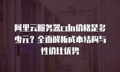 阿里云服务器cdn价格是多少元？全面解析成本结构与性价比优势
