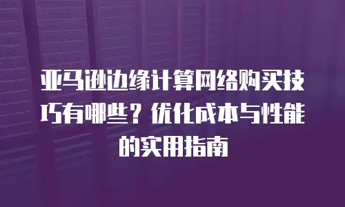 亚马逊边缘计算网络购买技巧有哪些？优化成本与性能的实用指南