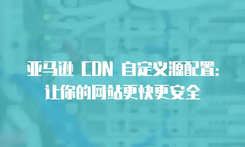 亚马逊 CDN 自定义源配置：让你的网站更快更安全
