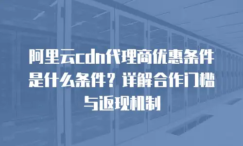 阿里云cdn代理商优惠条件是什么条件？详解合作门槛与返现机制