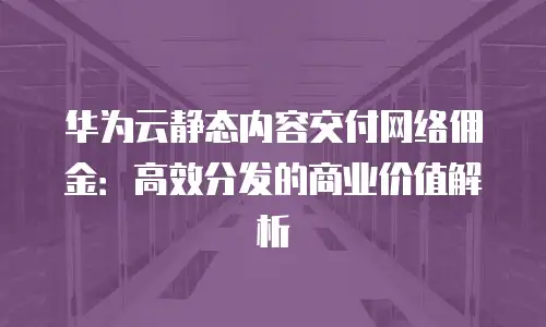 华为云静态内容交付网络佣金：高效分发的商业价值解析