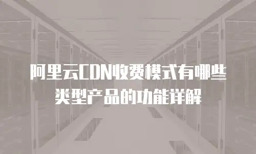 阿里云CDN收费模式有哪些类型产品的功能详解