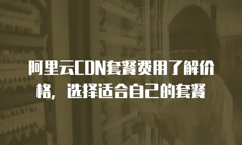 阿里云CDN套餐费用了解价格，选择适合自己的套餐