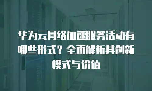 华为云网络加速服务活动有哪些形式？全面解析其创新模式与价值