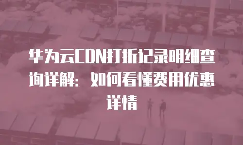 华为云CDN打折记录明细查询详解：如何看懂费用优惠详情