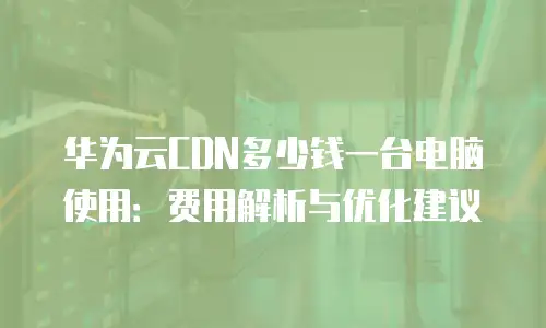 华为云CDN多少钱一台电脑使用：费用解析与优化建议