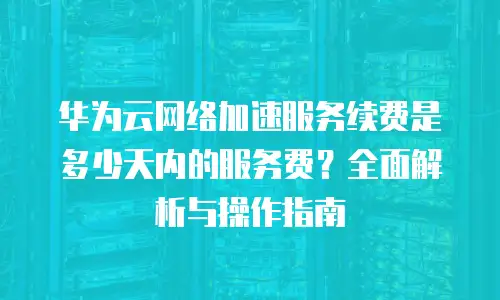 华为云网络加速服务续费是多少天内的服务费？全面解析与操作指南