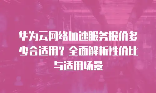 华为云网络加速服务报价多少合适用？全面解析性价比与适用场景