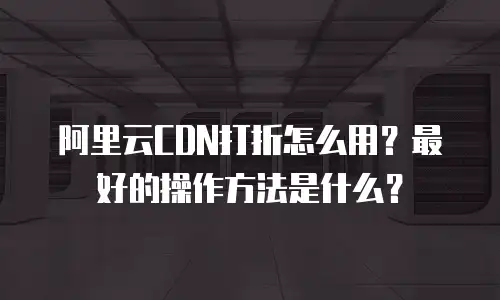 阿里云CDN打折怎么用？最好的操作方法是什么？