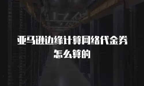 亚马逊边缘计算网络代金券怎么算的