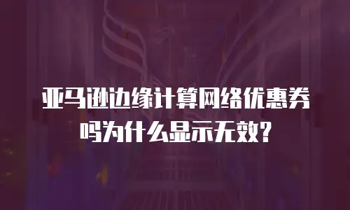 亚马逊边缘计算网络优惠券吗为什么显示无效？