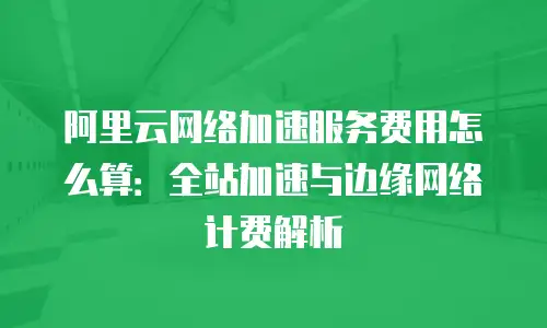 阿里云网络加速服务费用怎么算：全站加速与边缘网络计费解析