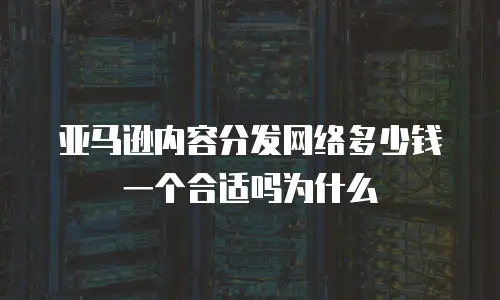 亚马逊内容分发网络多少钱一个合适吗为什么