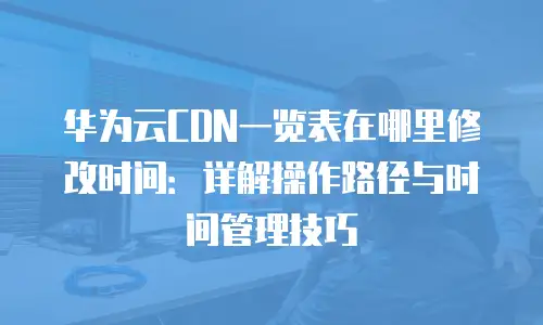 华为云CDN一览表在哪里修改时间：详解操作路径与时间管理技巧
