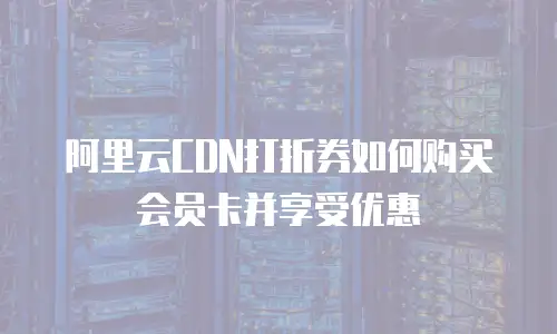 阿里云CDN打折券如何购买会员卡并享受优惠