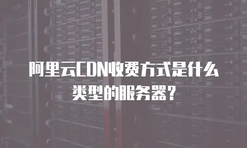 阿里云CDN收费方式是什么类型的服务器？