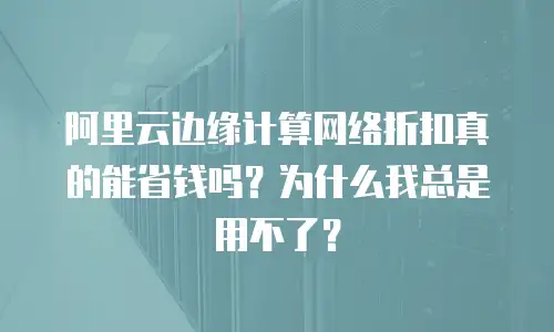 阿里云边缘计算网络折扣真的能省钱吗？为什么我总是用不了？