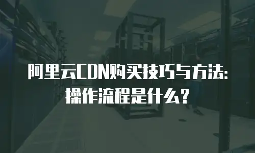 阿里云CDN购买技巧与方法：操作流程是什么？
