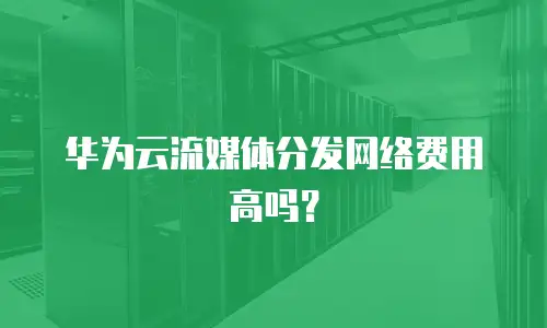 华为云流媒体分发网络费用高吗？