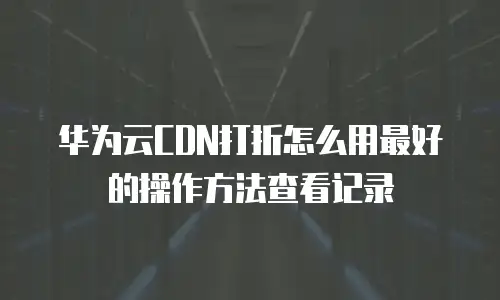 华为云CDN打折怎么用最好的操作方法查看记录