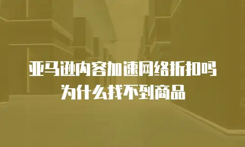 亚马逊内容加速网络折扣吗为什么找不到商品