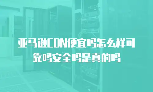亚马逊CDN便宜吗怎么样可靠吗安全吗是真的吗