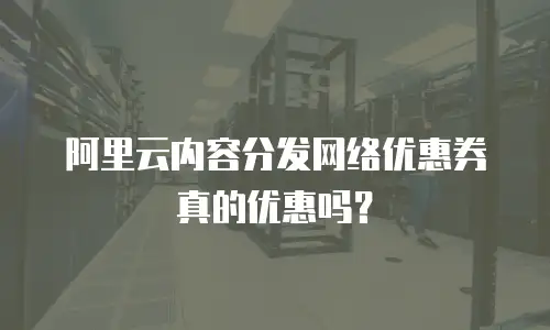 阿里云内容分发网络优惠券真的优惠吗？