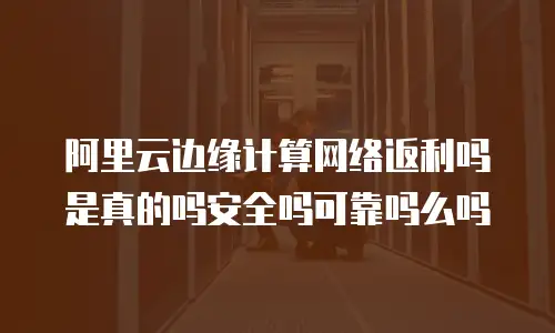 阿里云边缘计算网络返利吗是真的吗安全吗可靠吗么吗