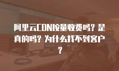 阿里云CDN按量收费吗？是真的吗？为什么找不到客户？