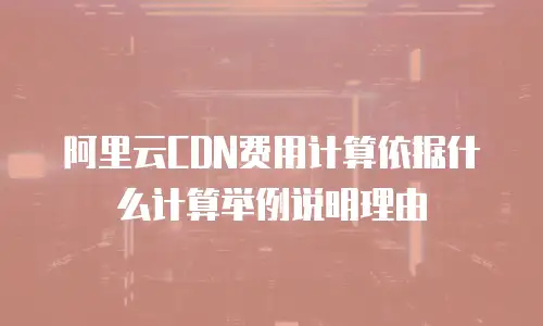 阿里云CDN费用计算依据什么计算举例说明理由
